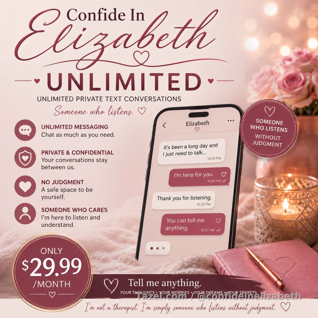 💜 Introducing **Confide In Elizabeth Unlimited**

Some conversations are too personal for social media.

Some thoughts are too heavy to carry alone.

Some secrets just need someone willing to listen.

That's why I created **Confide In Elizabeth Unlimited**.

For **just $29.99 per month**, you'll enjoy **unlimited private text conversations** with me here on Tazel.

Whether you're having a great day, a difficult day, or simply need someone to talk with, my inbox is open.

💜 **Your membership includes:**

✨ Unlimited private messaging
✨ One-on-one conversations with a real person
✨ A safe, supportive, judgment-free space
✨ Someone who genuinely listens
✨ The freedom to share your thoughts, worries, dreams, victories, frustrations—even your deepest secrets

I'm not here to judge you.

I'm not here to tell you what you should do.

I'm here to listen, to understand, and to be someone you can talk to when you need it most.

Because sometimes the most valuable thing another person can give you is their time, compassion, and understanding.

---

💜 Before You Subscribe

**I'm a real person—not an AI chatbot.**

Every message is personally read and answered by me.

While I'm **not available 24 hours a day**, I'm active on Tazel every day and will respond to every message as my schedule permits. If I'm helping other members or away from my phone, I appreciate your patience—I promise I'll get back to you.

**I'm not a therapist. I'm simply someone who listens without judgment.**

This service is intended for friendly conversation and companionship. It is **not** a substitute for professional medical, mental health, legal, or emergency services.

---

💜 My Inbox Is Open

If you're looking for genuine human conversation, a compassionate listener, and someone who truly cares about what you have to say...

**My inbox is open whenever you need someone to listen.**

**I look forward to hearing from you.** 💜
