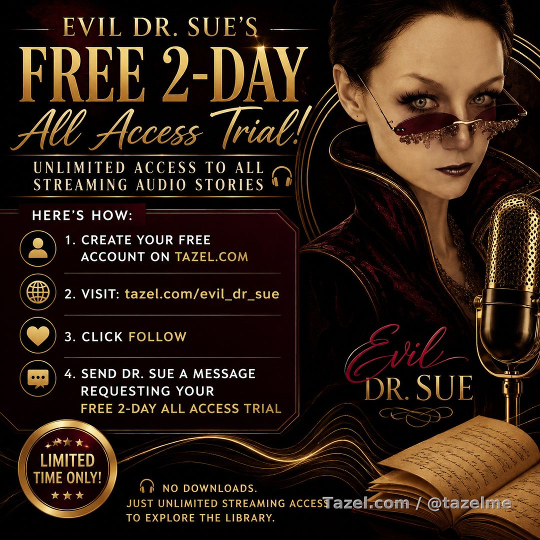 Curious about Evil Dr. Sue's audio stories?

For a limited time, you can enjoy 2 days of unlimited streaming absolutely FREE.

Here's how:
✅ Create your free account on Tazel.com
✅ Visit: https://www.tazel.com/evil_dr_sue
✅ Click Follow
✅ Send Dr. Sue a message requesting your FREE 2-Day All Access Trial

No downloads. Just unlimited streaming access to explore the library.
